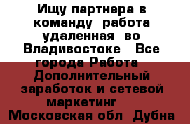 Ищу партнера в команду (работа удаленная) во Владивостоке - Все города Работа » Дополнительный заработок и сетевой маркетинг   . Московская обл.,Дубна г.